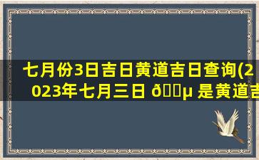 七月份3日吉日黄道吉日查询(2023年七月三日 🌵 是黄道吉日吗)